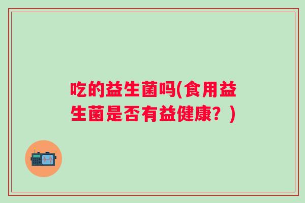 吃的益生菌吗(食用益生菌是否有益健康?) 吃的益生菌吗(食用益生菌是否有益健康?)