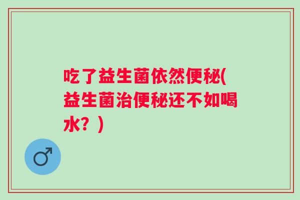 吃了益生菌依然(益生菌还不如喝水?) 吃了益生菌依然(益生菌还不如喝水?)