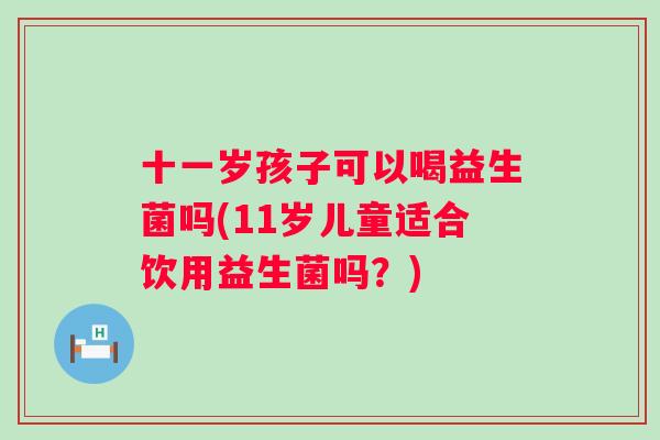 十一岁孩子可以喝益生菌吗(11岁儿童适合饮用益生菌吗？)