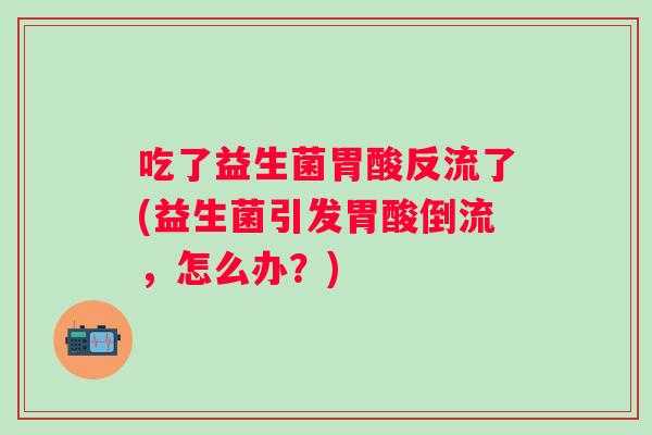 吃了益生菌胃酸反流了(益生菌引发胃酸倒流,怎么办?) 吃了益生菌胃酸反流了(益生菌引发胃酸倒流,怎么办?)