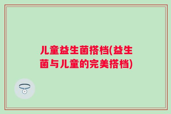 儿童益生菌搭档(益生菌与儿童的完美搭档) 儿童益生菌搭档(益生菌与儿童的完美搭档)