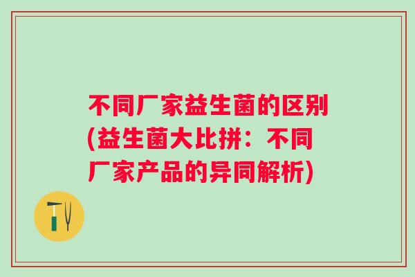 不同厂家益生菌的区别(益生菌大比拼:不同厂家产品的异同解析) 不同厂家益生菌的区别(益生菌大比拼:不同厂家产品的异同解析)