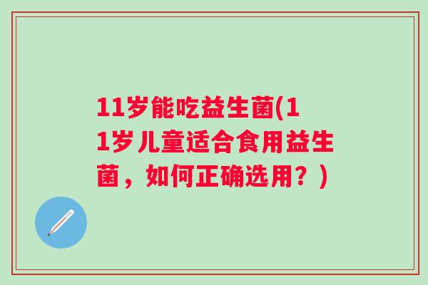 11岁能吃益生菌(11岁儿童适合食用益生菌,如何正确选用?) 11岁能吃益生菌(11岁儿童适合食用益生菌,如何正确选用?)