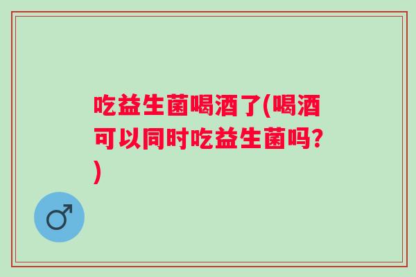 吃益生菌喝酒了(喝酒可以同时吃益生菌吗？)
