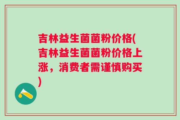 吉林益生菌菌粉价格(吉林益生菌菌粉价格上涨，消费者需谨慎购买)