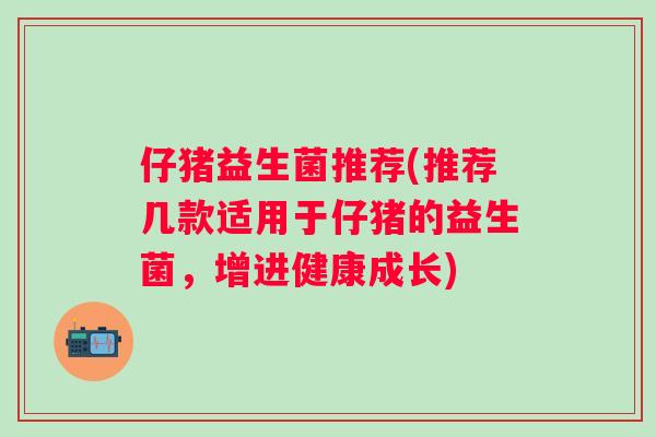 仔猪益生菌推荐(推荐几款适用于仔猪的益生菌，增进健康成长)