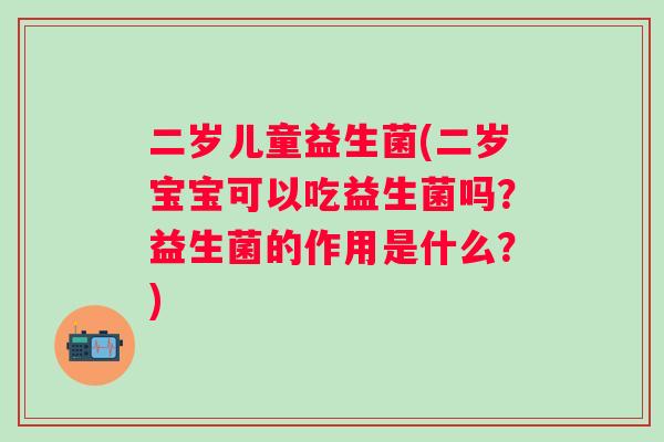 二岁儿童益生菌(二岁宝宝可以吃益生菌吗？益生菌的作用是什么？)