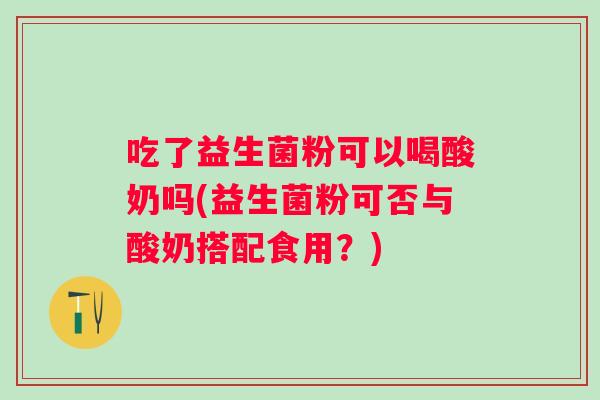 吃了益生菌粉可以喝酸奶吗(益生菌粉可否与酸奶搭配食用?) 吃了益生菌粉可以喝酸奶吗(益生菌粉可否与酸奶搭配食用?)