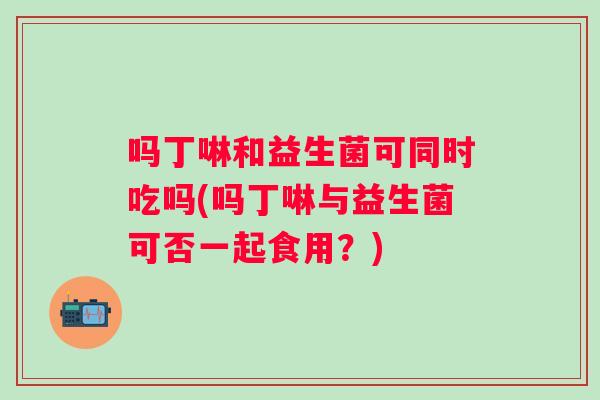吗丁啉和益生菌可同时吃吗(吗丁啉与益生菌可否一起食用?) 吗丁啉和益生菌可同时吃吗(吗丁啉与益生菌可否一起食用?)