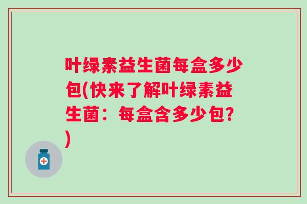 叶绿素益生菌每盒多少包(快来了解叶绿素益生菌:每盒含多少包?) 叶绿素益生菌每盒多少包(快来了解叶绿素益生菌:每盒含多少包?)