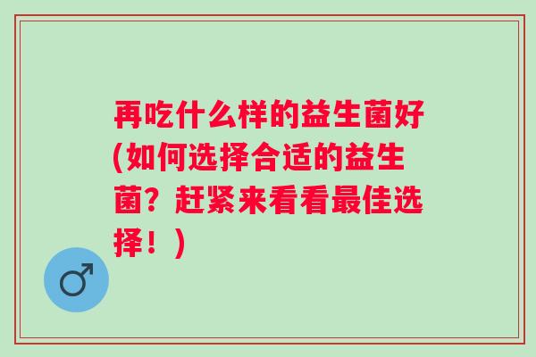再吃什么样的益生菌好(如何选择合适的益生菌?赶紧来看看佳选择!) 再吃什么样的益生菌好(如何选择合适的益生菌?赶紧来看看佳选择!)