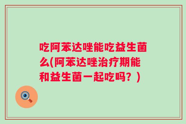 吃阿苯达唑能吃益生菌么(阿苯达唑期能和益生菌一起吃吗？)