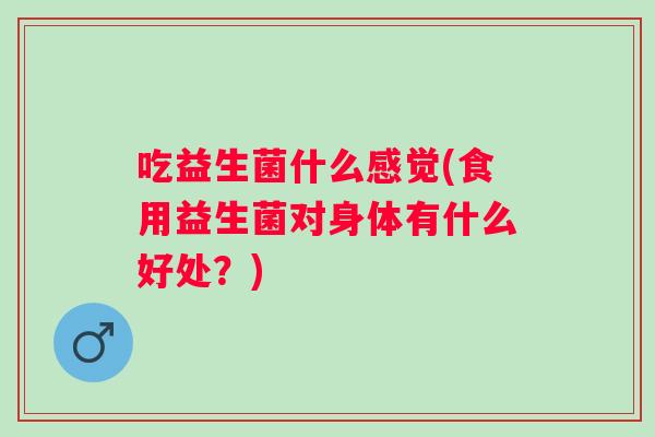 吃益生菌什么感觉(食用益生菌对身体有什么好处?) 吃益生菌什么感觉(食用益生菌对身体有什么好处?)