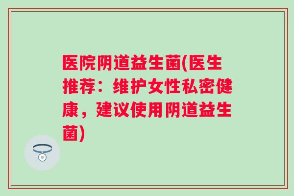 医院益生菌(医生推荐:维护女性私密健康,建议使用益生菌) 医院益生菌(医生推荐:维护女性私密健康,建议使用益生菌)