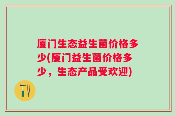 厦门生态益生菌价格多少(厦门益生菌价格多少，生态产品受欢迎)