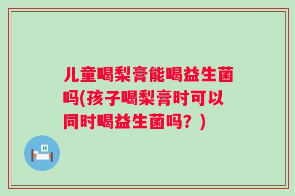 儿童喝梨膏能喝益生菌吗(孩子喝梨膏时可以同时喝益生菌吗？)