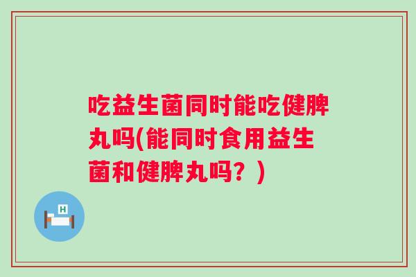 吃益生菌同时能吃健脾丸吗(能同时食用益生菌和健脾丸吗？)