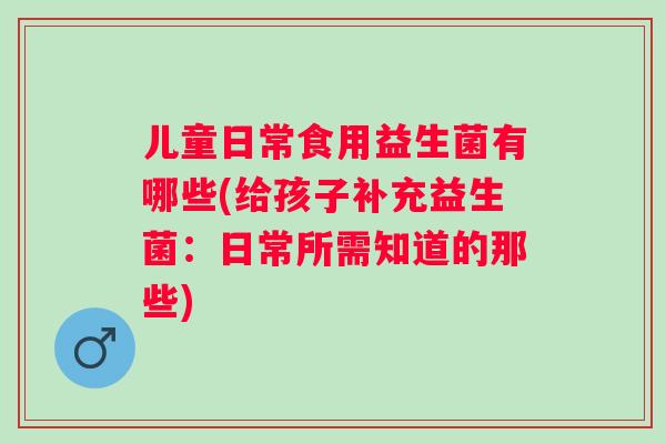 儿童日常食用益生菌有哪些(给孩子补充益生菌：日常所需知道的那些)