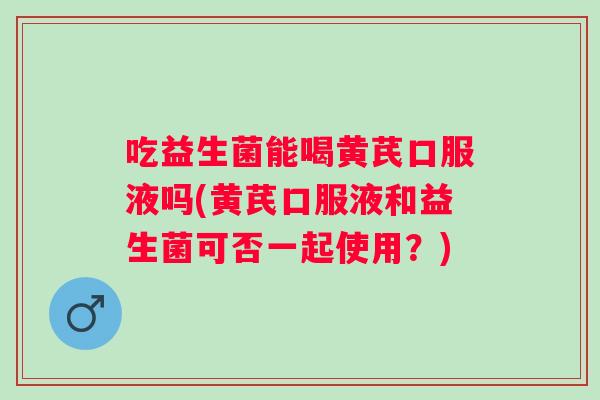 吃益生菌能喝黄芪口服液吗(黄芪口服液和益生菌可否一起使用？)