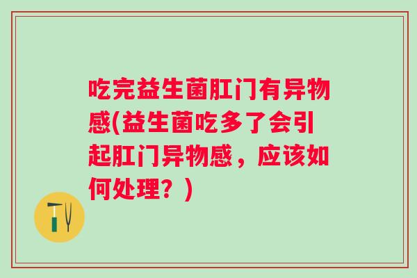 吃完益生菌肛门有异物感(益生菌吃多了会引起肛门异物感，应该如何处理？)