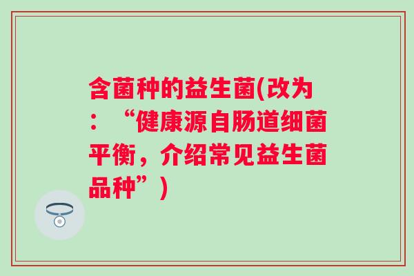 含菌种的益生菌(改为：“健康源自肠道平衡，介绍常见益生菌品种”)