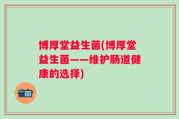 博厚堂益生菌(博厚堂益生菌——维护肠道健康的选择) 博厚堂益生菌(博厚堂益生菌——维护肠道健康的选择)