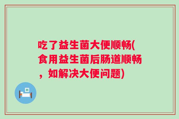 吃了益生菌大便顺畅(食用益生菌后肠道顺畅,如解决大便问题) 吃了益生菌大便顺畅(食用益生菌后肠道顺畅,如解决大便问题)