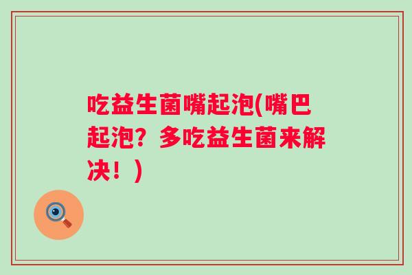 吃益生菌嘴起泡(嘴巴起泡?多吃益生菌来解决!) 吃益生菌嘴起泡(嘴巴起泡?多吃益生菌来解决!)