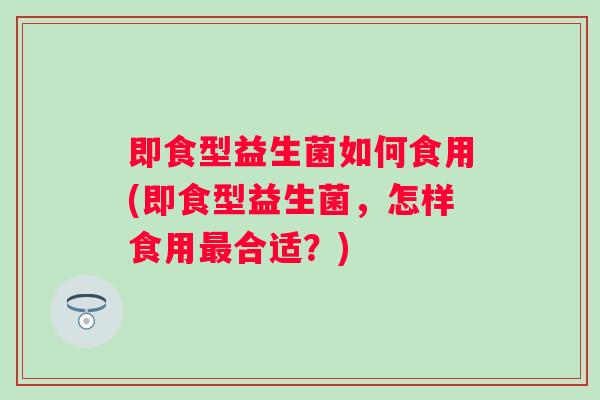 即食型益生菌如何食用(即食型益生菌,怎样食用合适?) 即食型益生菌如何食用(即食型益生菌,怎样食用合适?)