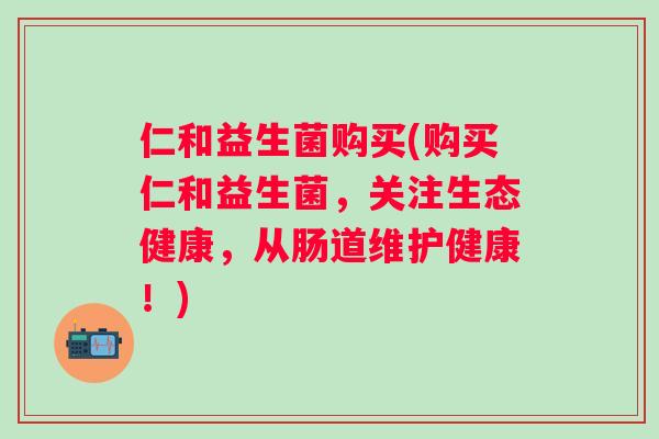 仁和益生菌购买(购买仁和益生菌，关注生态健康，从肠道维护健康！)