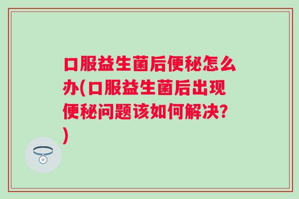 口服益生菌后怎么办(口服益生菌后出现问题该如何解决？)