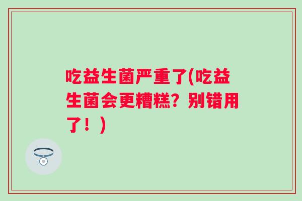 吃益生菌严重了(吃益生菌会更糟糕?别错用了!) 吃益生菌严重了(吃益生菌会更糟糕?别错用了!)