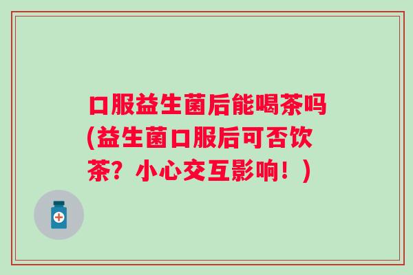 口服益生菌后能喝茶吗(益生菌口服后可否饮茶？小心交互影响！)