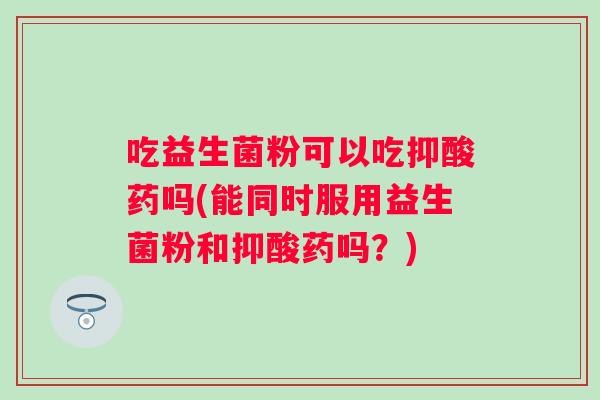吃益生菌粉可以吃抑酸药吗(能同时服用益生菌粉和抑酸药吗？)