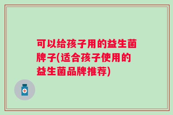 可以给孩子用的益生菌牌子(适合孩子使用的益生菌品牌推荐)