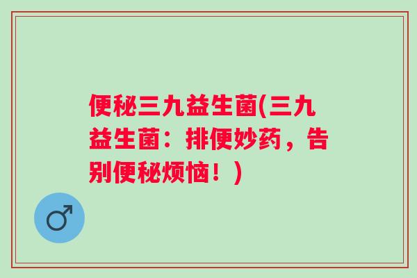 三九益生菌(三九益生菌:排便妙药,告别烦恼!) 三九益生菌(三九益生菌:排便妙药,告别烦恼!)