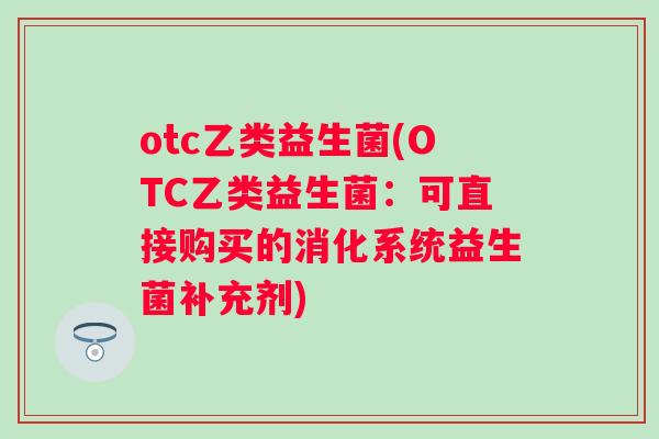 otc乙类益生菌(OTC乙类益生菌：可直接购买的消化系统益生菌补充剂)