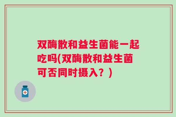 双酶散和益生菌能一起吃吗(双酶散和益生菌可否同时摄入?) 双酶散和益生菌能一起吃吗(双酶散和益生菌可否同时摄入?)
