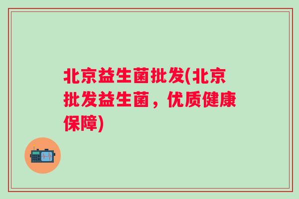 北京益生菌批发(北京批发益生菌,优质健康保障) 北京益生菌批发(北京批发益生菌,优质健康保障)