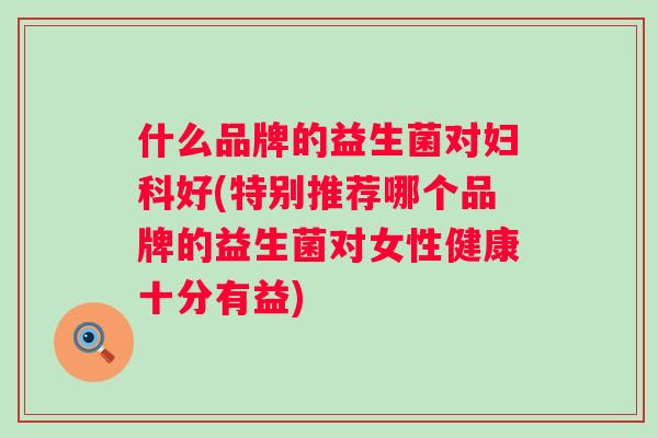 什么品牌的益生菌对好(特别推荐哪个品牌的益生菌对女性健康十分有益)