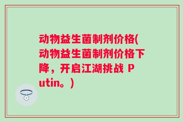 动物益生菌制剂价格(动物益生菌制剂价格下降，开启江湖挑战 Putin。)