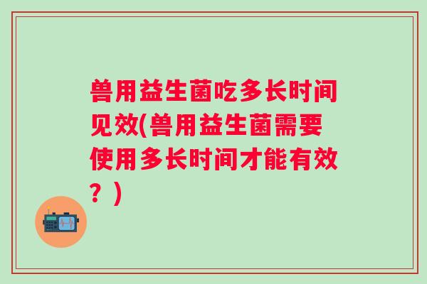 兽用益生菌吃多长时间见效(兽用益生菌需要使用多长时间才能有效?) 兽用益生菌吃多长时间见效(兽用益生菌需要使用多长时间才能有效?)