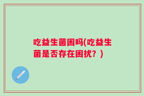 吃益生菌困吗(吃益生菌是否存在困扰?) 吃益生菌困吗(吃益生菌是否存在困扰?)
