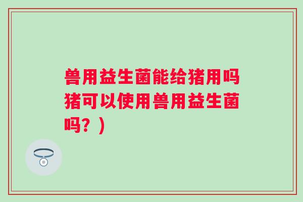 兽用益生菌能给猪用吗猪可以使用兽用益生菌吗？)