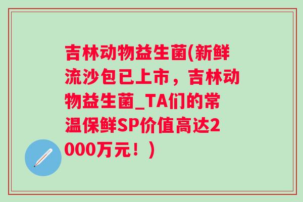 吉林动物益生菌(新鲜流沙包已上市，吉林动物益生菌_TA们的常温保鲜SP价值高达2000万元！)