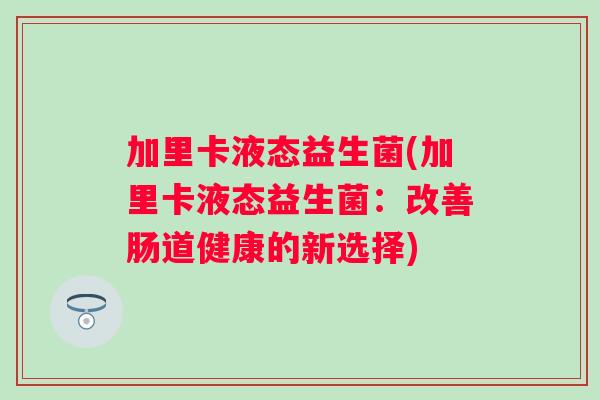 加里卡液态益生菌(加里卡液态益生菌:改善肠道健康的新选择) 加里卡液态益生菌(加里卡液态益生菌:改善肠道健康的新选择)