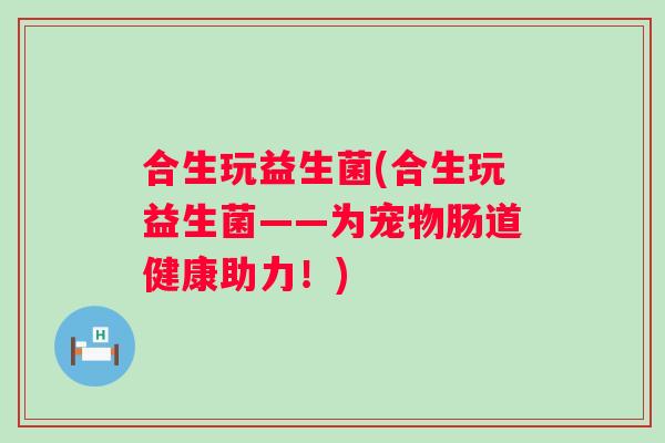 合生玩益生菌(合生玩益生菌——为宠物肠道健康助力!) 合生玩益生菌(合生玩益生菌——为宠物肠道健康助力!)