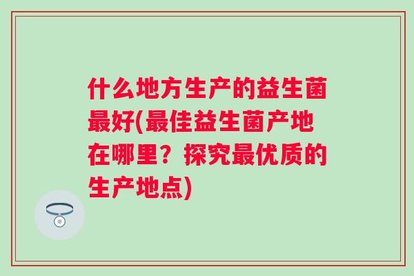 什么地方生产的益生菌好(佳益生菌产地在哪里?探究优质的生产地点) 什么地方生产的益生菌好(佳益生菌产地在哪里?探究优质的生产地点)