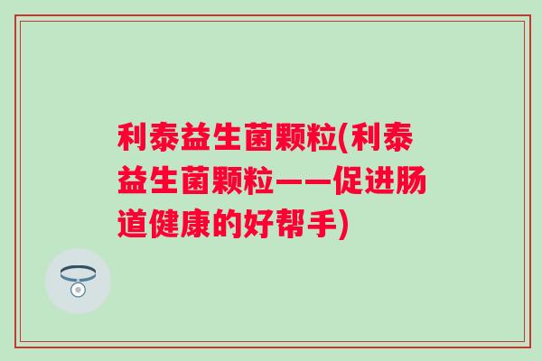 利泰益生菌颗粒(利泰益生菌颗粒——促进肠道健康的好帮手) 利泰益生菌颗粒(利泰益生菌颗粒——促进肠道健康的好帮手)
