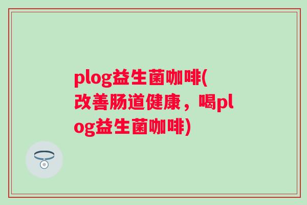 plog益生菌咖啡(改善肠道健康,喝plog益生菌咖啡) plog益生菌咖啡(改善肠道健康,喝plog益生菌咖啡)